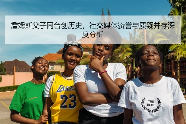 詹姆斯父子同台创历史，社交媒体赞誉与质疑并存深度分析