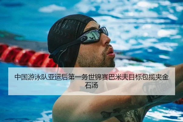 中国游泳队亚运后第一务世锦赛巴米夫目标包揽夹金石汤